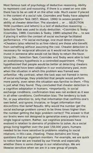 Most famous task of psychology of deductive reasoning. Ability to represent cost and reasoning. If there is a vowel on one side there has to be an odd # on the other side. Much easier if placed in the context of a social rule. Cosmides and Tooby have adapted the ... Selection Task (WST; Wason, 1966) to assess people's ability at cheater detection. The standard ... or ... SELECTION TASK (numbers and letters) is a test of deductive reasoning. .... Selection Task was used to study deduction. •Cosmides & Tooby (Cosmides, 1989; Cosmides & Tooby, 1989) adapted the ... to see if placing it within the context of social exchange facilitated performance. •*In social exchange, one must detect cheaters. •Cheaters (also referred to as free-riders) are those who benefit from something without assuming the cost. Cheater detection is necessary for reciprocal altruism as it would not be beneficial to invest in someone who would not be likely to return the favor. Using the... Selection Task, Cosmides and Tooby were able to test an evolutionary hypothesis in a controlled experiment. •They hypothesized that people would be better at detecting cheaters which would have been adaptive in our evolutionary past, even when the situation in which this problem was framed was unfamiliar. •By contrast, when the task was not framed in terms of social exchange, they predicted that people would perform more poorly, even when the situation was familiar to them. •This is just what they found. They concluded that cheater detection is a cognitive adaptation in humans. •Importantly, in social exchange conditions, confirmation bias was not evident as it was in all other conditions. Confirmation bias: The tendency to look for, or pay attention to, only that information that confirms one's own belief, and ignore, trivialize, or forget information that disconfirms that belief Results: Why would the number get the social exchange problem correct to be three times higher than the number getting the logic problem correct? The answer is that our brains were not designed to generalize every problem into a single logical system. Rather, our cognitive processes have evolved in relation to domains of problems to solve. As a social group living together over the past 150,000 years, humans needed to be more sensitive to problems relating to social relations, in this case, cheating. These domains are living questions that our organism monitors. For example, we are quick to notice how we are treated by our friends and especially whether there is some change in our relationships. We are likewise sensitive when we are in a new group of people.