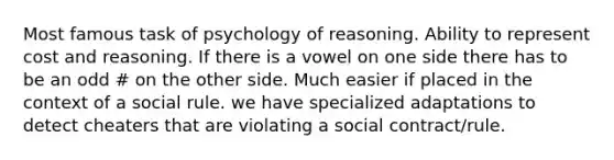 Most famous task of psychology of reasoning. Ability to represent cost and reasoning. If there is a vowel on one side there has to be an odd # on the other side. Much easier if placed in the context of a social rule. we have specialized adaptations to detect cheaters that are violating a social contract/rule.