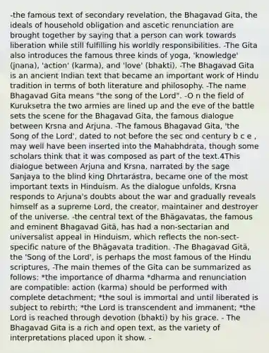 -the famous text of secondary revelation, the Bhagavad Gita, the ideals of household obligation and ascetic renunciation are brought together by saying that a person can work towards liberation while still fulfilling his worldly responsibilities. -The Gita also introduces the famous three kinds of yoga, 'knowledge' (jnana), 'action' (karma), and 'love' (bhakti). -The Bhagavad Gita is an ancient Indian text that became an important work of Hindu tradition in terms of both literature and philosophy. -The name Bhagavad Gita means "the song of the Lord". -O n the field of Kuruksetra the two armies are lined up and the eve of the battle sets the scene for the Bhagavad Gita, the famous dialogue between Krsna and Arjuna. -The famous Bhagavad Gita, 'the Song of the Lord', dated to not before the sec ond century b c e , may well have been inserted into the Mahabhdrata, though some scholars think that it was composed as part of the text.4This dialogue between Arjuna and Krsna, narrated by the sage Sanjaya to the blind king Dhrtarástra, became one of the most important texts in Hinduism. As the dialogue unfolds, Krsna responds to Arjuna's doubts about the war and gradually reveals himself as a supreme Lord, the creator, maintainer and destroyer of the universe. -the central text of the Bhägavatas, the famous and eminent Bhagavad Gitä, has had a non-sectarian and universalist appeal in Hinduism, which reflects the non-sect-specific nature of the Bhägavata tradition. -The Bhagavad Gitä, the 'Song of the Lord', is perhaps the most famous of the Hindu scriptures, -The main themes of the Gita can be summarized as follows: *the importance of dharma *dharma and renunciation are compatible: action (karma) should be performed with complete detachment; *the soul is immortal and until liberated is subject to rebirth; *the Lord is transcendent and immanent; *the Lord is reached through devotion (bhakti) by his grace. - The Bhagavad Gita is a rich and open text, as the variety of interpretations placed upon it show. -