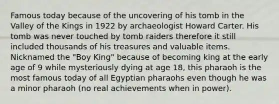 Famous today because of the uncovering of his tomb in the Valley of the Kings in 1922 by archaeologist Howard Carter. His tomb was never touched by tomb raiders therefore it still included thousands of his treasures and valuable items. Nicknamed the "Boy King" because of becoming king at the early age of 9 while mysteriously dying at age 18, this pharaoh is the most famous today of all Egyptian pharaohs even though he was a minor pharaoh (no real achievements when in power).