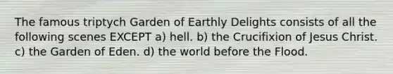 The famous triptych Garden of Earthly Delights consists of all the following scenes EXCEPT a) hell. b) the Crucifixion of Jesus Christ. c) the Garden of Eden. d) the world before the Flood.