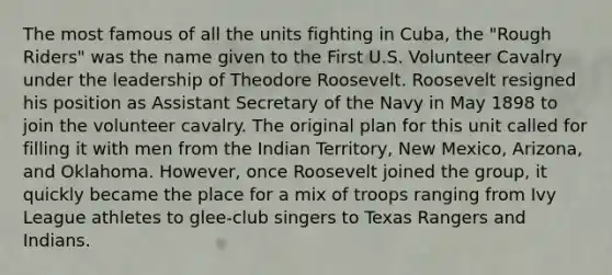 The most famous of all the units fighting in Cuba, the "Rough Riders" was the name given to the First U.S. Volunteer Cavalry under the leadership of Theodore Roosevelt. Roosevelt resigned his position as Assistant Secretary of the Navy in May 1898 to join the volunteer cavalry. The original plan for this unit called for filling it with men from the Indian Territory, New Mexico, Arizona, and Oklahoma. However, once Roosevelt joined the group, it quickly became the place for a mix of troops ranging from Ivy League athletes to glee-club singers to Texas Rangers and Indians.