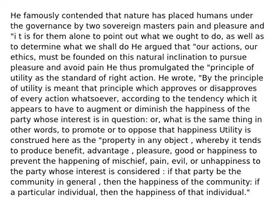 He famously contended that nature has placed humans under the governance by two sovereign masters pain and pleasure and "i t is for them alone to point out what we ought to do, as well as to determine what we shall do He argued that "our actions, our ethics, must be founded on this natural inclination to pursue pleasure and avoid pain He thus promulgated the "principle of utility as the standard of right action. He wrote, "By the principle of utility is meant that principle which approves or disapproves of every action whatsoever, according to the tendency which it appears to have to augment or diminish the happiness of the party whose interest is in question: or, what is the same thing in other words, to promote or to oppose that happiness Utility is construed here as the "property in any object , whereby it tends to produce benefit, advantage , pleasure, good or happiness to prevent the happening of mischief, pain, evil, or unhappiness to the party whose interest is considered : if that party be the community in general , then the happiness of the community: if a particular individual, then the happiness of that individual."