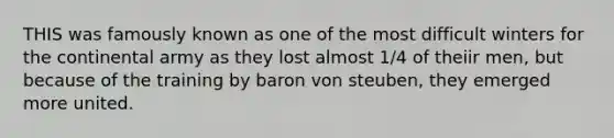 THIS was famously known as one of the most difficult winters for the continental army as they lost almost 1/4 of theiir men, but because of the training by baron von steuben, they emerged more united.