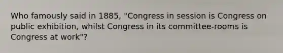 Who famously said in 1885, "Congress in session is Congress on public exhibition, whilst Congress in its committee-rooms is Congress at work"?