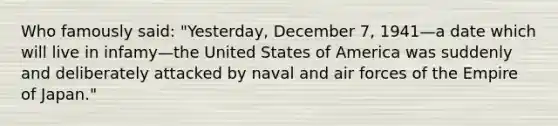 Who famously said: "Yesterday, December 7, 1941—a date which will live in infamy—the United States of America was suddenly and deliberately attacked by naval and air forces of the Empire of Japan."