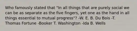 Who famously stated that "In all things that are purely social we can be as separate as the five fingers, yet one as the hand in all things essential to mutual progress"? -W. E. B. Du Bois -T. Thomas Fortune -Booker T. Washington -Ida B. Wells