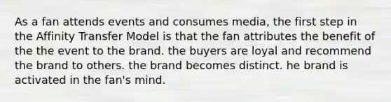 As a fan attends events and consumes media, the first step in the Affinity Transfer Model is that the fan attributes the benefit of the the event to the brand. the buyers are loyal and recommend the brand to others. the brand becomes distinct. he brand is activated in the fan's mind.