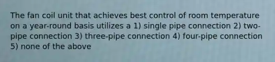 The fan coil unit that achieves best control of room temperature on a year-round basis utilizes a 1) single pipe connection 2) two-pipe connection 3) three-pipe connection 4) four-pipe connection 5) none of the above