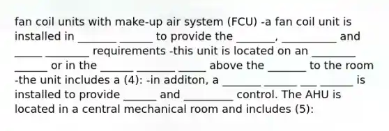 fan coil units with make-up air system (FCU) -a fan coil unit is installed in _______ ______ to provide the _______, __________ and _____ ________ requirements -this unit is located on an ________ ______ or in the ______ _______ _____ above the _______ to the room -the unit includes a (4): -in additon, a _______ ______ ___ ______ is installed to provide ______ and _________ control. The AHU is located in a central mechanical room and includes (5):