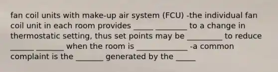 fan coil units with make-up air system (FCU) -the individual fan coil unit in each room provides _____ ________ to a change in thermostatic setting, thus set points may be _________ to reduce ______ _______ when the room is _____________ -a common complaint is the _______ generated by the _____