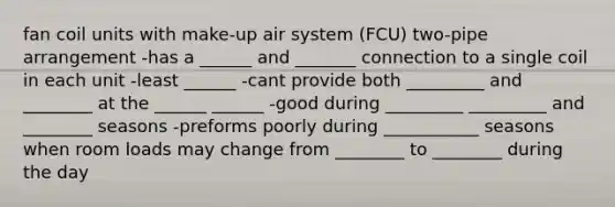 fan coil units with make-up air system (FCU) two-pipe arrangement -has a ______ and _______ connection to a single coil in each unit -least ______ -cant provide both _________ and ________ at the ______ ______ -good during _________ _________ and ________ seasons -preforms poorly during ___________ seasons when room loads may change from ________ to ________ during the day