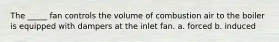 The _____ fan controls the volume of combustion air to the boiler is equipped with dampers at the inlet fan. a. forced b. induced