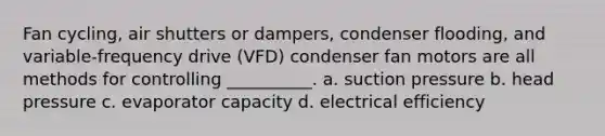 Fan cycling, air shutters or dampers, condenser flooding, and variable-frequency drive (VFD) condenser fan motors are all methods for controlling __________. a. suction pressure b. head pressure c. evaporator capacity d. electrical efficiency