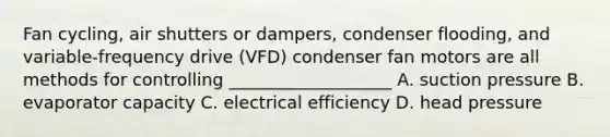 Fan cycling, air shutters or dampers, condenser flooding, and variable-frequency drive (VFD) condenser fan motors are all methods for controlling ___________________ A. suction pressure B. evaporator capacity C. electrical efficiency D. head pressure