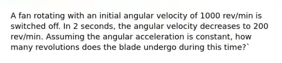 A fan rotating with an initial angular velocity of 1000 rev/min is switched off. In 2 seconds, the angular velocity decreases to 200 rev/min. Assuming the angular acceleration is constant, how many revolutions does the blade undergo during this time?`