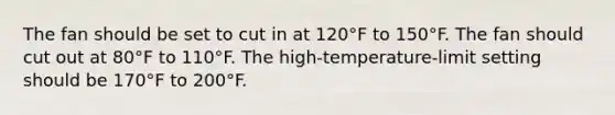 The fan should be set to cut in at 120°F to 150°F. The fan should cut out at 80°F to 110°F. The high-temperature-limit setting should be 170°F to 200°F.