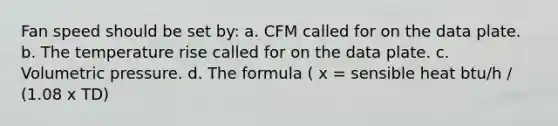 Fan speed should be set by: a. CFM called for on the data plate. b. The temperature rise called for on the data plate. c. Volumetric pressure. d. The formula ( x = sensible heat btu/h / (1.08 x TD)