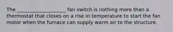 The ____________________ fan switch is nothing <a href='https://www.questionai.com/knowledge/keWHlEPx42-more-than' class='anchor-knowledge'>more than</a> a thermostat that closes on a rise in temperature to start the fan motor when the furnace can supply warm air to the structure.