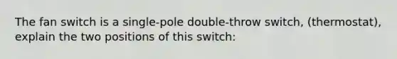 The fan switch is a single-pole double-throw switch, (thermostat), explain the two positions of this switch: