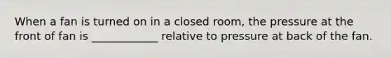 When a fan is turned on in a closed room, the pressure at the front of fan is ____________ relative to pressure at back of the fan.