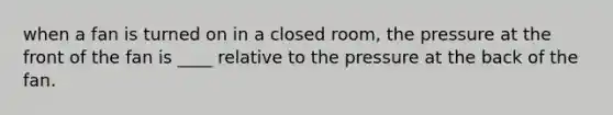 when a fan is turned on in a closed room, the pressure at the front of the fan is ____ relative to the pressure at the back of the fan.