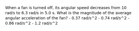 When a fan is turned off, its angular speed decreases from 10 rad/s to 6.3 rad/s in 5.0 s. What is the magnitude of the average angular acceleration of the fan? - 0.37 rad/s^2 - 0.74 rad/s^2 - 0.86 rad/s^2 - 1.2 rad/s^2