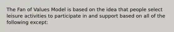 The Fan of Values Model is based on the idea that people select leisure activities to participate in and support based on all of the following except: