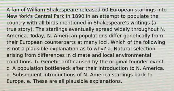 A fan of William Shakespeare released 60 European starlings into New York's Central Park in 1890 in an attempt to populate the country with all birds mentioned in Shakespeare's writings (a true story). The starlings eventually spread widely throughout N. America. Today, N. American populations differ genetically from their European counterparts at many loci. Which of the following is not a plausible explanation as to why? a. Natural selection arising from differences in climate and local environmental conditions. b. Genetic drift caused by the original founder event. c. A population bottleneck after their introduction to N. America. d. Subsequent introductions of N. America starlings back to Europe. e. These are all plausible explanations.