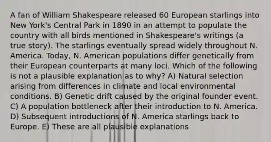 A fan of William Shakespeare released 60 European starlings into New York's Central Park in 1890 in an attempt to populate the country with all birds mentioned in Shakespeare's writings (a true story). The starlings eventually spread widely throughout N. America. Today, N. American populations differ genetically from their European counterparts at many loci. Which of the following is not a plausible explanation as to why? A) Natural selection arising from differences in climate and local environmental conditions. B) Genetic drift caused by the original founder event. C) A population bottleneck after their introduction to N. America. D) Subsequent introductions of N. America starlings back to Europe. E) These are all plausible explanations