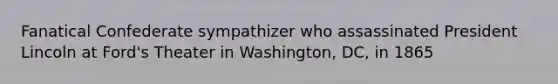 Fanatical Confederate sympathizer who assassinated President Lincoln at Ford's Theater in Washington, DC, in 1865