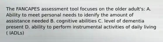 The FANCAPES assessment tool focuses on the older adult's: A. Ability to meet personal needs to idenify the amount of assistance needed B. cognitive abilities C. level of dementia present D. ability to perform instrumental activities of daily living ( IADLs)