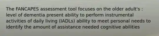 The FANCAPES assessment tool focuses on the older adult's : level of dementia present ability to perform instrumental activities of daily living (IADLs) ability to meet personal needs to identify the amount of assistance needed cognitive abilities