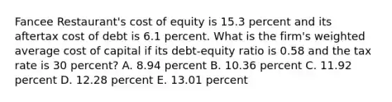 Fancee Restaurant's cost of equity is 15.3 percent and its aftertax cost of debt is 6.1 percent. What is the firm's weighted average cost of capital if its debt-equity ratio is 0.58 and the tax rate is 30 percent? A. 8.94 percent B. 10.36 percent C. 11.92 percent D. 12.28 percent E. 13.01 percent