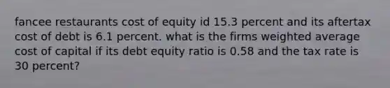 fancee restaurants cost of equity id 15.3 percent and its aftertax cost of debt is 6.1 percent. what is the firms weighted average cost of capital if its debt equity ratio is 0.58 and the tax rate is 30 percent?