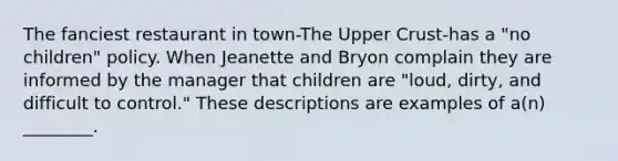 The fanciest restaurant in town-The Upper Crust-has a "no children" policy. When Jeanette and Bryon complain they are informed by the manager that children are "loud, dirty, and difficult to control." These descriptions are examples of a(n) ________.