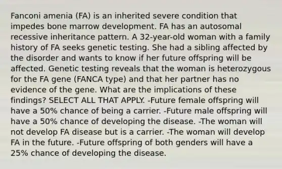 Fanconi amenia (FA) is an inherited severe condition that impedes bone marrow development. FA has an autosomal recessive inheritance pattern. A 32-year-old woman with a family history of FA seeks genetic testing. She had a sibling affected by the disorder and wants to know if her future offspring will be affected. Genetic testing reveals that the woman is heterozygous for the FA gene (FANCA type) and that her partner has no evidence of the gene. What are the implications of these findings? SELECT ALL THAT APPLY. -Future female offspring will have a 50% chance of being a carrier. -Future male offspring will have a 50% chance of developing the disease. -The woman will not develop FA disease but is a carrier. -The woman will develop FA in the future. -Future offspring of both genders will have a 25% chance of developing the disease.