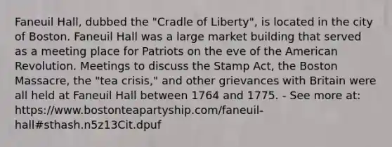 Faneuil Hall, dubbed the "Cradle of Liberty", is located in the city of Boston. Faneuil Hall was a large market building that served as a meeting place for Patriots on the eve of the American Revolution. Meetings to discuss the Stamp Act, the Boston Massacre, the "tea crisis," and other grievances with Britain were all held at Faneuil Hall between 1764 and 1775. - See more at: https://www.bostonteapartyship.com/faneuil-hall#sthash.n5z13Cit.dpuf