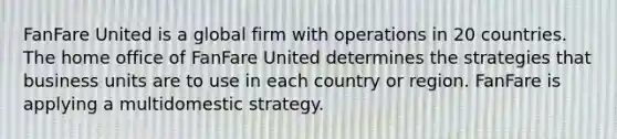 FanFare United is a global firm with operations in 20 countries. The home office of FanFare United determines the strategies that business units are to use in each country or region. FanFare is applying a multidomestic strategy.