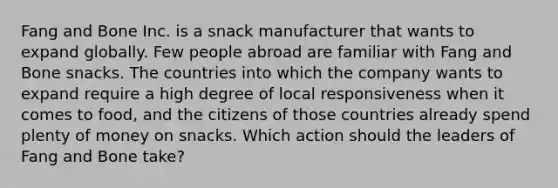 Fang and Bone Inc. is a snack manufacturer that wants to expand globally. Few people abroad are familiar with Fang and Bone snacks. The countries into which the company wants to expand require a high degree of local responsiveness when it comes to food, and the citizens of those countries already spend plenty of money on snacks. Which action should the leaders of Fang and Bone take?