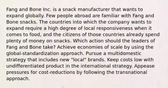 Fang and Bone Inc. is a snack manufacturer that wants to expand globally. Few people abroad are familiar with Fang and Bone snacks. The countries into which the company wants to expand require a high degree of local responsiveness when it comes to food, and the citizens of those countries already spend plenty of money on snacks. Which action should the leaders of Fang and Bone take? Achieve economies of scale by using the global-standardization approach. Pursue a multidomestic strategy that includes new "local" brands. Keep costs low with undifferentiated product in the international strategy. Appease pressures for cost-reductions by following the transnational approach.