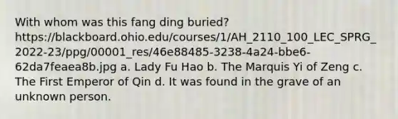 With whom was this fang ding buried? https://blackboard.ohio.edu/courses/1/AH_2110_100_LEC_SPRG_2022-23/ppg/00001_res/46e88485-3238-4a24-bbe6-62da7feaea8b.jpg a. Lady Fu Hao b. The Marquis Yi of Zeng c. The First Emperor of Qin d. It was found in the grave of an unknown person.