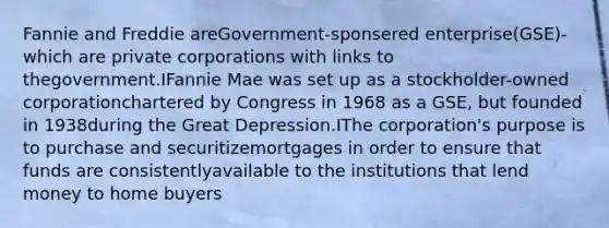 Fannie and Freddie areGovernment-sponsered enterprise(GSE)- which are private corporations with links to thegovernment.IFannie Mae was set up as a stockholder-owned corporationchartered by Congress in 1968 as a GSE, but founded in 1938during the Great Depression.IThe corporation's purpose is to purchase and securitizemortgages in order to ensure that funds are consistentlyavailable to the institutions that lend money to home buyers