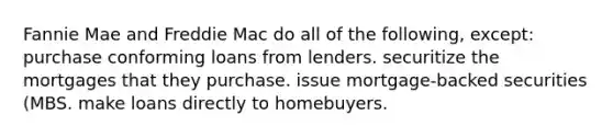 Fannie Mae and Freddie Mac do all of the following, except: purchase conforming loans from lenders. securitize the mortgages that they purchase. issue mortgage-backed securities (MBS. make loans directly to homebuyers.