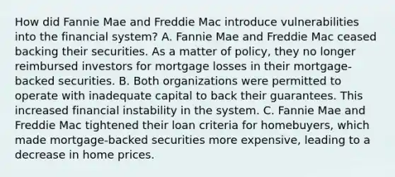 How did Fannie Mae and Freddie Mac introduce vulnerabilities into the financial system? A. Fannie Mae and Freddie Mac ceased backing their securities. As a matter of policy, they no longer reimbursed investors for mortgage losses in their mortgage-backed securities. B. Both organizations were permitted to operate with inadequate capital to back their guarantees. This increased financial instability in the system. C. Fannie Mae and Freddie Mac tightened their loan criteria for homebuyers, which made mortgage-backed securities more expensive, leading to a decrease in home prices.