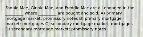 Fannie Mae, Ginnie Mae, and Freddie Mac are all engaged in the _________ where _________ are bought and sold. A) primary mortgage market; promissory notes B) primary mortgage market; mortgages C) secondary mortgage market; mortgages D) secondary mortgage market; promissory notes