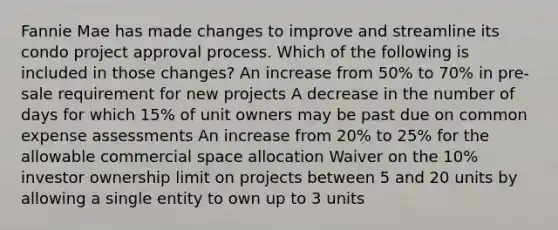 Fannie Mae has made changes to improve and streamline its condo project approval process. Which of the following is included in those changes? An increase from 50% to 70% in pre-sale requirement for new projects A decrease in the number of days for which 15% of unit owners may be past due on common expense assessments An increase from 20% to 25% for the allowable commercial space allocation Waiver on the 10% investor ownership limit on projects between 5 and 20 units by allowing a single entity to own up to 3 units