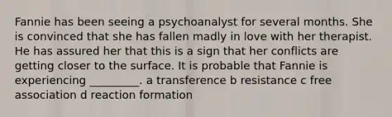 Fannie has been seeing a psychoanalyst for several months. She is convinced that she has fallen madly in love with her therapist. He has assured her that this is a sign that her conflicts are getting closer to the surface. It is probable that Fannie is experiencing _________. a transference b resistance c free association d reaction formation