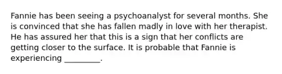 Fannie has been seeing a psychoanalyst for several months. She is convinced that she has fallen madly in love with her therapist. He has assured her that this is a sign that her conflicts are getting closer to the surface. It is probable that Fannie is experiencing _________.