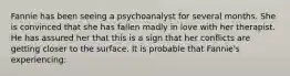 Fannie has been seeing a psychoanalyst for several months. She is convinced that she has fallen madly in love with her therapist. He has assured her that this is a sign that her conflicts are getting closer to the surface. It is probable that Fannie's experiencing: